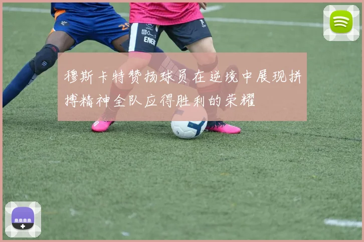 穆斯卡特赞扬球员在逆境中展现拼搏精神全队应得胜利的荣耀