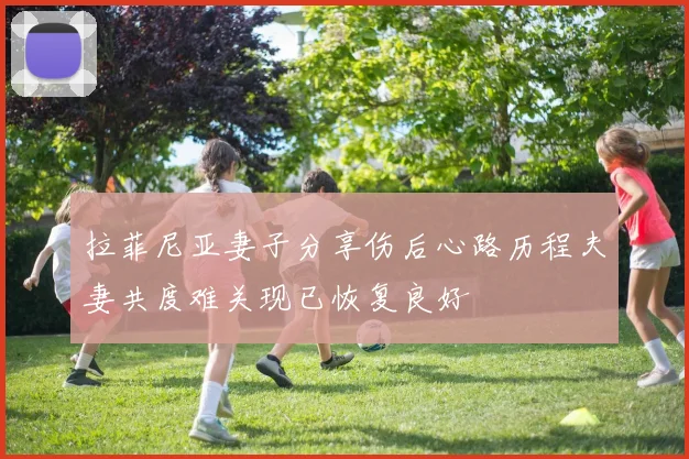 拉菲尼亚妻子分享伤后心路历程夫妻共度难关现已恢复良好
