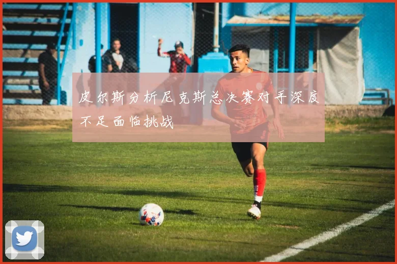 皮尔斯分析尼克斯总决赛对手深度不足面临挑战