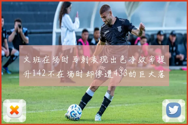 文班在场时马刺表现出色净效率提升142不在场时却惨遭433的巨大落差