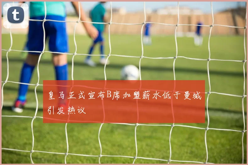 皇马正式宣布B席加盟薪水低于曼城引发热议