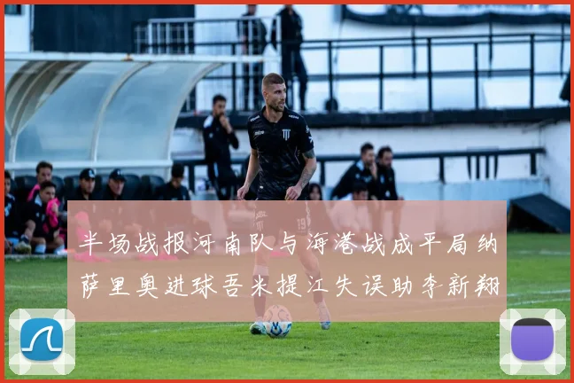 半场战报河南队与海港战成平局纳萨里奥进球吾米提江失误助李新翔扳平