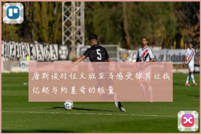 唐斯谈对位文班亚马感受称其让我忆起与约基奇的较量
