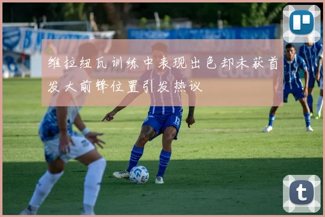 维拉纽瓦训练中表现出色却未获首发大前锋位置引发热议