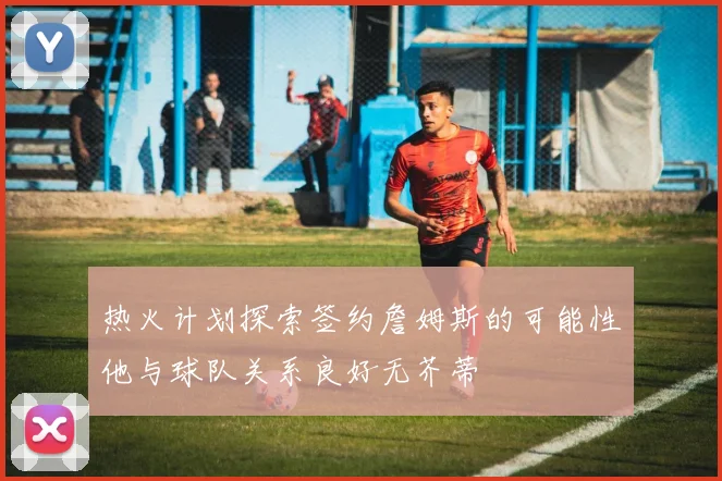 热火计划探索签约詹姆斯的可能性他与球队关系良好无芥蒂