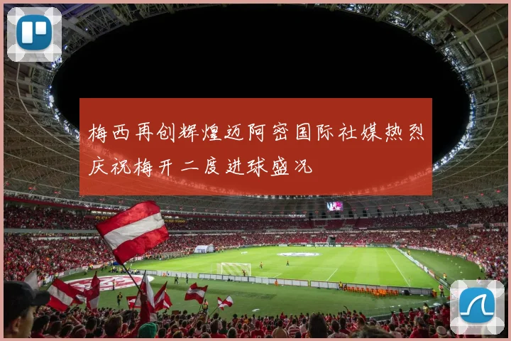 梅西再创辉煌迈阿密国际社媒热烈庆祝梅开二度进球盛况