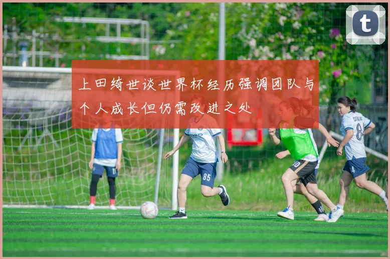 上田绮世谈世界杯经历强调团队与个人成长但仍需改进之处