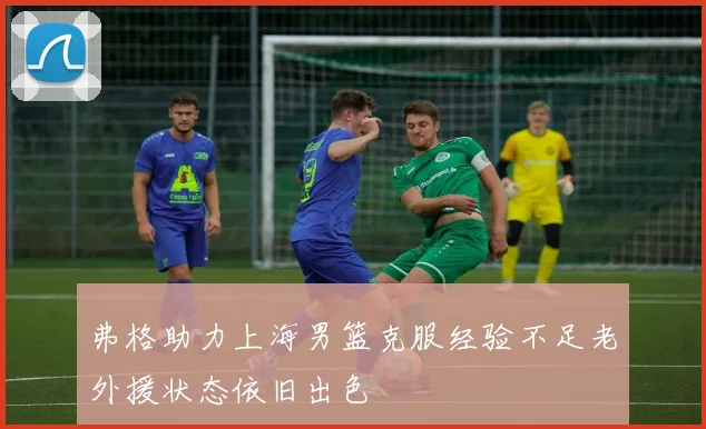 弗格助力上海男篮克服经验不足老外援状态依旧出色